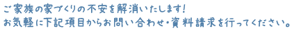 ご家族の家づくりの不安を解消いたします！お気軽に下記項目からお問い合わせ・資料請求を行ってください。