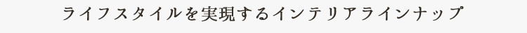 ライフスタイルを実現するインテリアラインナップ