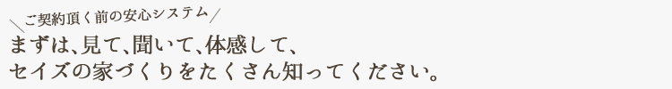 まずは、見て、聞いて、体感して、セイズの家づくりをたくさん知ってください。