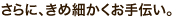 さらにきめ細かくお手伝い