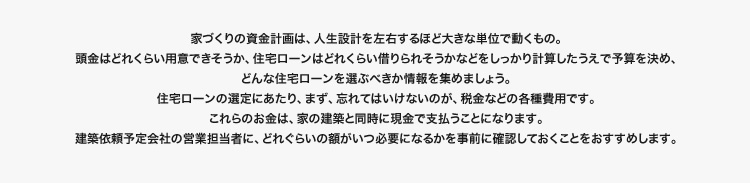 家づくりの資金計画は、人生設計を左右するほど大きな単位で動くもの。建築依頼予定会社の営業担当に、どれぐらいの額がいつ必要になるかを事前に確認しておくことがおすすめします。