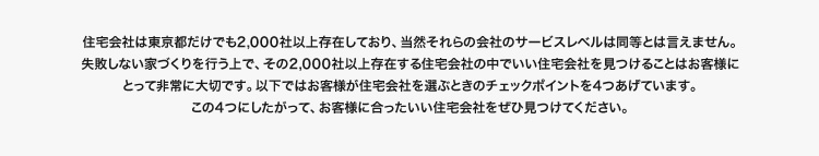 住宅会社は東京だけでも2000社以上存在しており、当然それらの会社のサービスレベルは同等とは言えません。失敗しない家づくりを行う上で、その2,000社以上存在する住宅会社の中でいい住宅会社を見つけることはお客様にとって非常に大切です。以下ではお客様が住宅会社を選ぶときのチェックポイントを4つあげています。この4つにしたがって、お客様に合ったいい住宅会社をぜひ見つけてください。