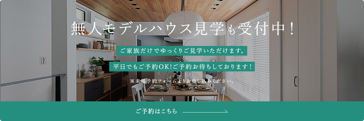 無人モデルハウス見学も受付中！ ご家族だけでゆっくりご見学いただけます。 平日でもご予約OK!ご予約お待ちしております！ ※来場予約フォームよりお申し込みください。 ご予約はこちら