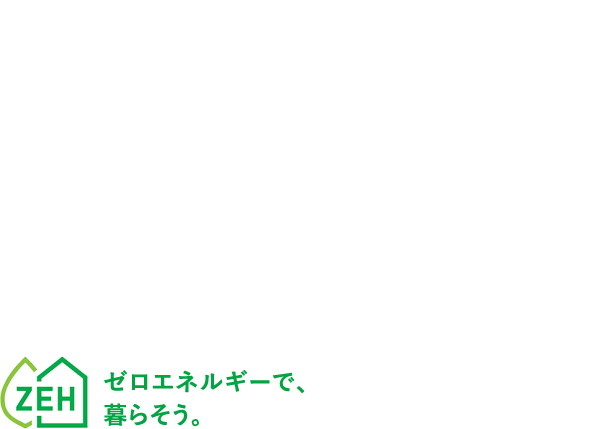 光熱費ゼロを実現 デザインと性能を兼ね備えた 高耐震ZEH住宅。ゼロエネルギーで、暮らそう。