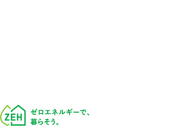 光熱費ゼロを実現 デザインと性能を兼ね備えた 高耐震ZEH住宅。ゼロエネルギーで、暮らそう。