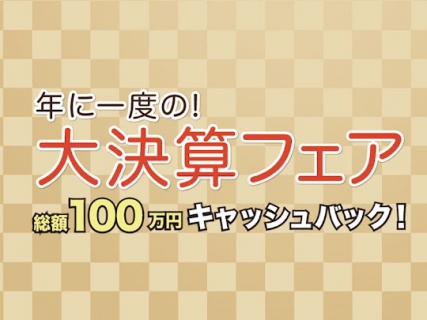 年に一度の【大決算フェア】開催！～総額100万円キャッシュバック！！～