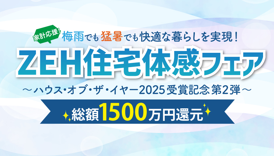 家計応援！総額1500万円還元<%br%>梅雨でも猛暑でも快適な暮らしを実現！<%brSp%>「ZEH住宅体感フェア」<%br%>～ハウス・オブ・ザ・イヤー2025受賞記念 第2弾～